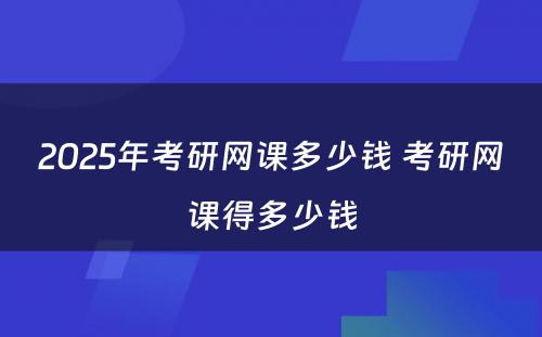 2025年考研网课多少钱 考研网课得多少钱