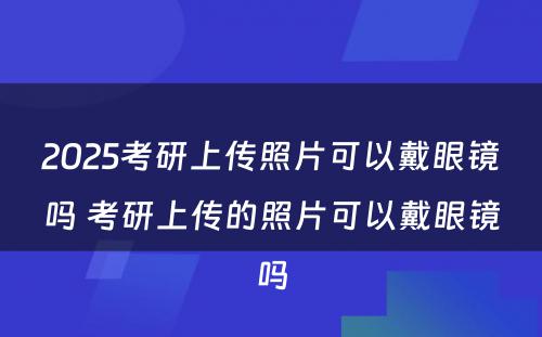 2025考研上传照片可以戴眼镜吗 考研上传的照片可以戴眼镜吗