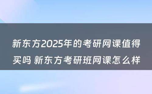 新东方2025年的考研网课值得买吗 新东方考研班网课怎么样