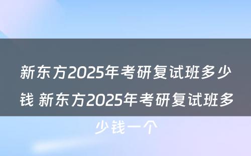 新东方2025年考研复试班多少钱 新东方2025年考研复试班多少钱一个