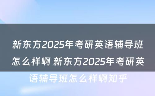 新东方2025年考研英语辅导班怎么样啊 新东方2025年考研英语辅导班怎么样啊知乎