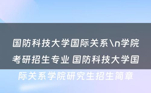 国防科技大学国际关系\n学院考研招生专业 国防科技大学国际关系学院研究生招生简章