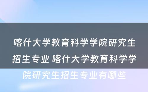 喀什大学教育科学学院研究生招生专业 喀什大学教育科学学院研究生招生专业有哪些