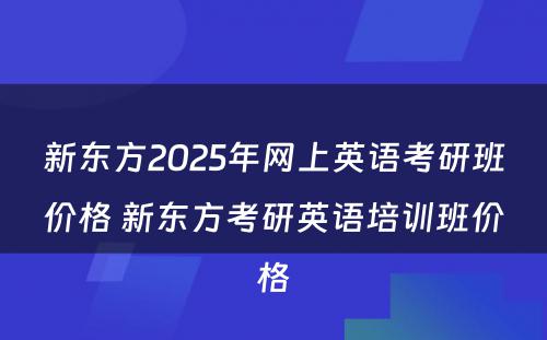 新东方2025年网上英语考研班价格 新东方考研英语培训班价格