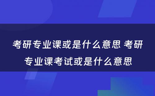 考研专业课或是什么意思 考研专业课考试或是什么意思