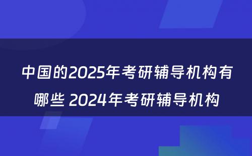 中国的2025年考研辅导机构有哪些 2024年考研辅导机构