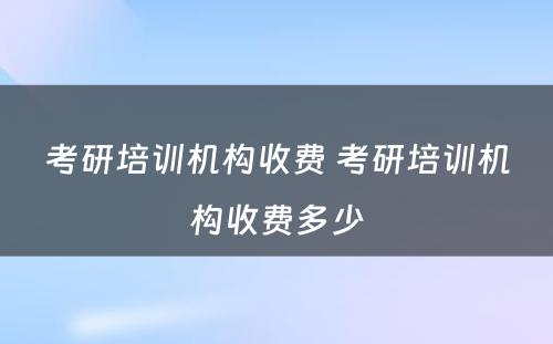 考研培训机构收费 考研培训机构收费多少