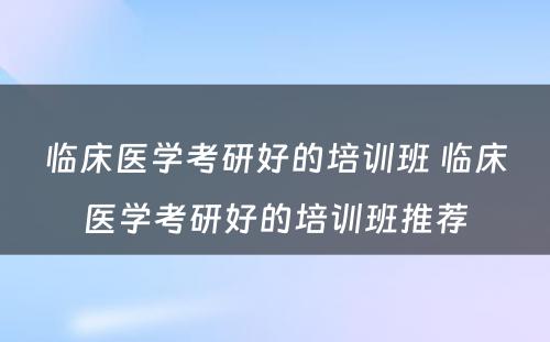 临床医学考研好的培训班 临床医学考研好的培训班推荐