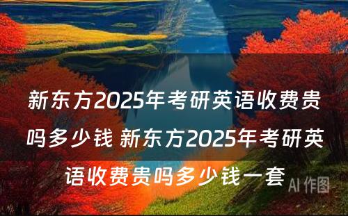 新东方2025年考研英语收费贵吗多少钱 新东方2025年考研英语收费贵吗多少钱一套