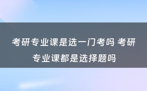 考研专业课是选一门考吗 考研专业课都是选择题吗