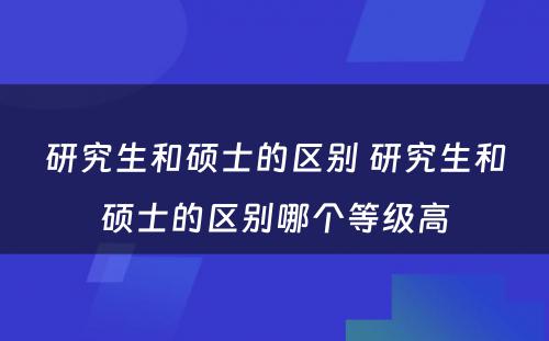 研究生和硕士的区别 研究生和硕士的区别哪个等级高