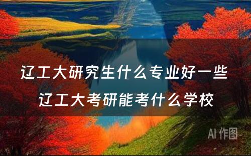 辽工大研究生什么专业好一些 辽工大考研能考什么学校