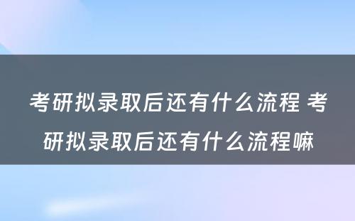 考研拟录取后还有什么流程 考研拟录取后还有什么流程嘛