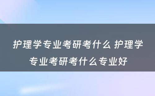 护理学专业考研考什么 护理学专业考研考什么专业好