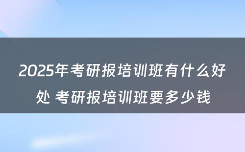 2025年考研报培训班有什么好处 考研报培训班要多少钱