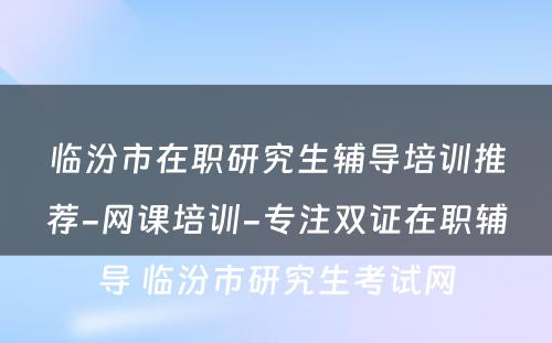 临汾市在职研究生辅导培训推荐-网课培训-专注双证在职辅导 临汾市研究生考试网