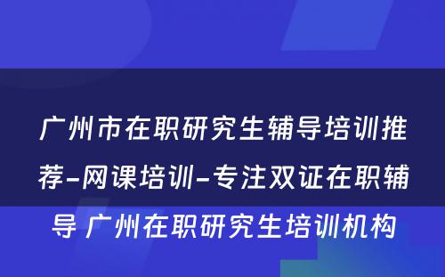 广州市在职研究生辅导培训推荐-网课培训-专注双证在职辅导 广州在职研究生培训机构