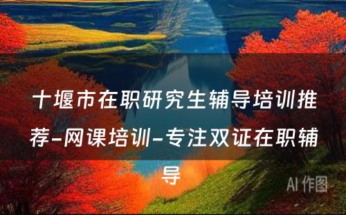 十堰市在职研究生辅导培训推荐-网课培训-专注双证在职辅导 