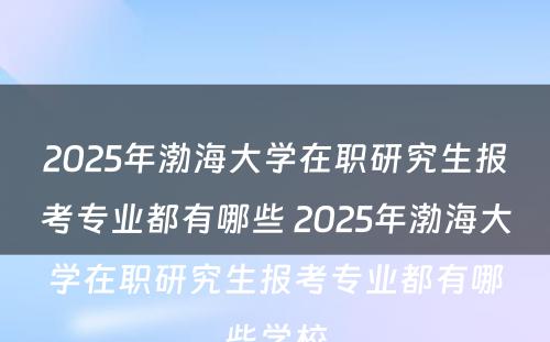 2025年渤海大学在职研究生报考专业都有哪些 2025年渤海大学在职研究生报考专业都有哪些学校