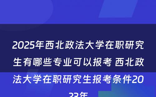 2025年西北政法大学在职研究生有哪些专业可以报考 西北政法大学在职研究生报考条件2023年