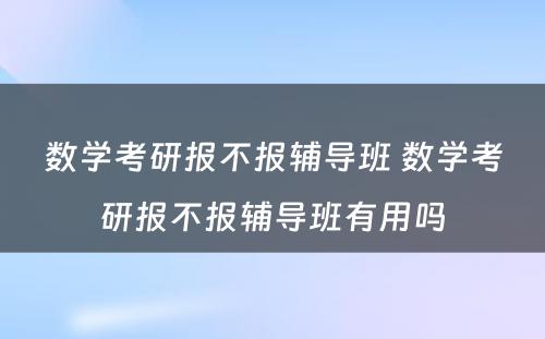 数学考研报不报辅导班 数学考研报不报辅导班有用吗