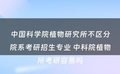 中国科学院植物研究所不区分院系考研招生专业 中科院植物所考研容易吗