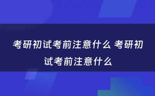 考研初试考前注意什么 考研初试考前注意什么