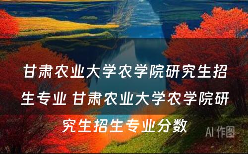 甘肃农业大学农学院研究生招生专业 甘肃农业大学农学院研究生招生专业分数