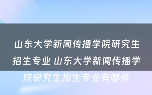 山东大学新闻传播学院研究生招生专业 山东大学新闻传播学院研究生招生专业有哪些