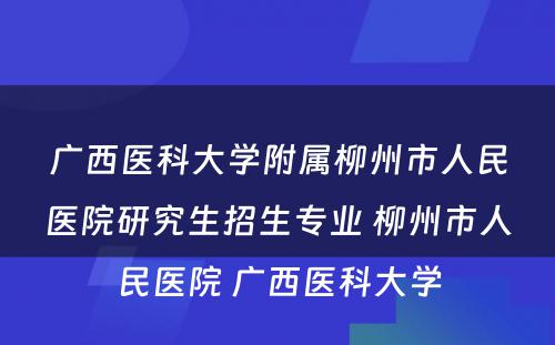 广西医科大学附属柳州市人民医院研究生招生专业 柳州市人民医院 广西医科大学