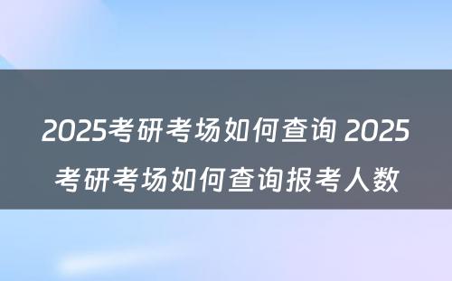 2025考研考场如何查询 2025考研考场如何查询报考人数