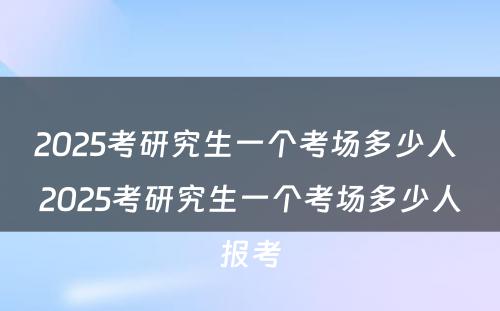 2025考研究生一个考场多少人 2025考研究生一个考场多少人报考