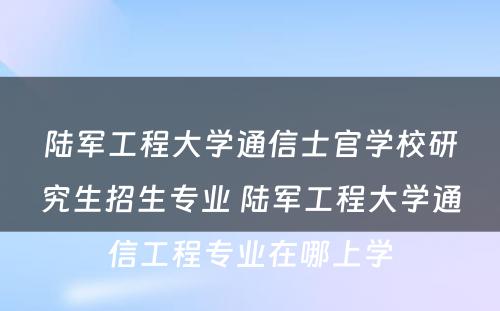 陆军工程大学通信士官学校研究生招生专业 陆军工程大学通信工程专业在哪上学