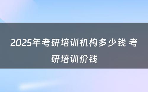 2025年考研培训机构多少钱 考研培训价钱