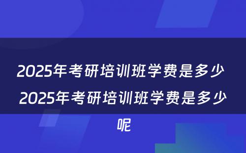 2025年考研培训班学费是多少 2025年考研培训班学费是多少呢