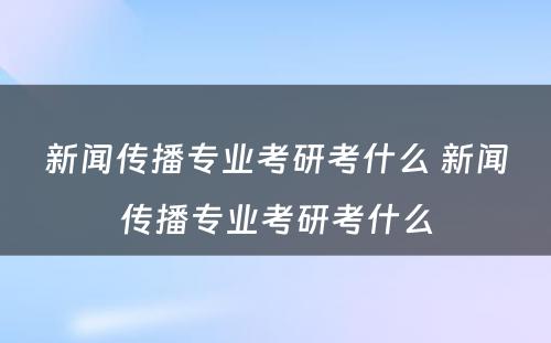 新闻传播专业考研考什么 新闻传播专业考研考什么