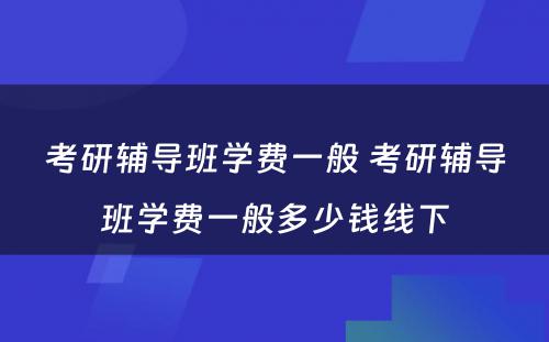 考研辅导班学费一般 考研辅导班学费一般多少钱线下