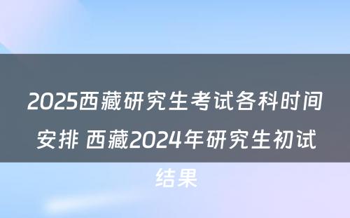 2025西藏研究生考试各科时间安排 西藏2024年研究生初试结果