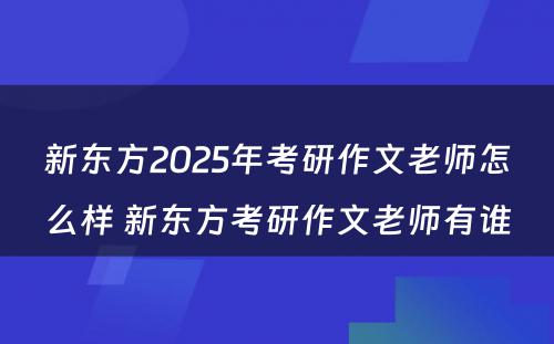 新东方2025年考研作文老师怎么样 新东方考研作文老师有谁