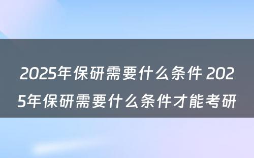 2025年保研需要什么条件 2025年保研需要什么条件才能考研