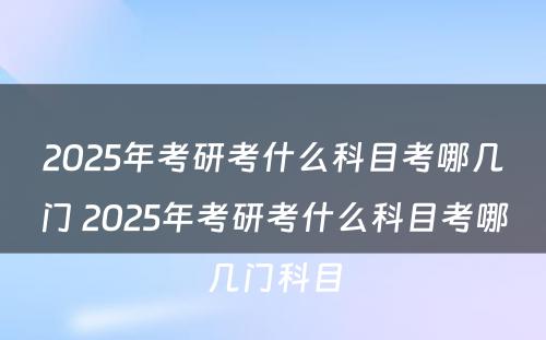 2025年考研考什么科目考哪几门 2025年考研考什么科目考哪几门科目