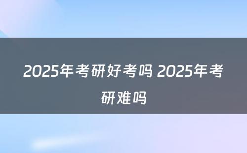 2025年考研好考吗 2025年考研难吗