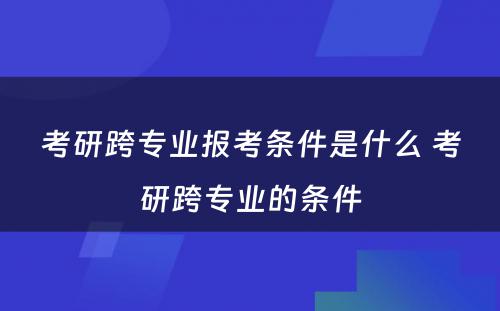 考研跨专业报考条件是什么 考研跨专业的条件