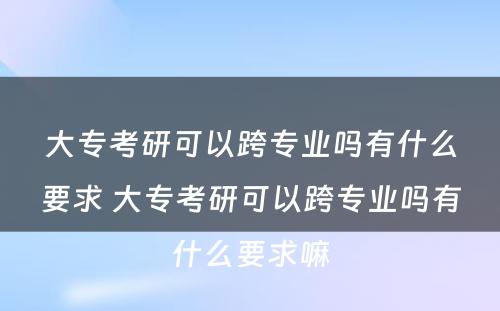 大专考研可以跨专业吗有什么要求 大专考研可以跨专业吗有什么要求嘛