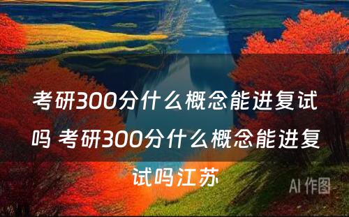 考研300分什么概念能进复试吗 考研300分什么概念能进复试吗江苏