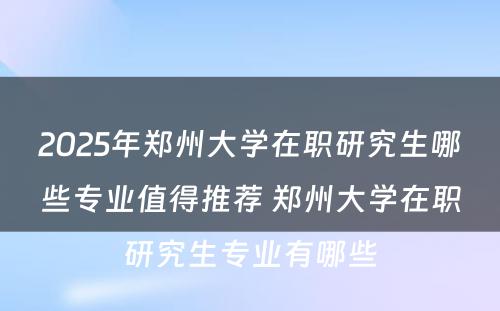 2025年郑州大学在职研究生哪些专业值得推荐 郑州大学在职研究生专业有哪些