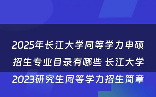 2025年长江大学同等学力申硕招生专业目录有哪些 长江大学2023研究生同等学力招生简章