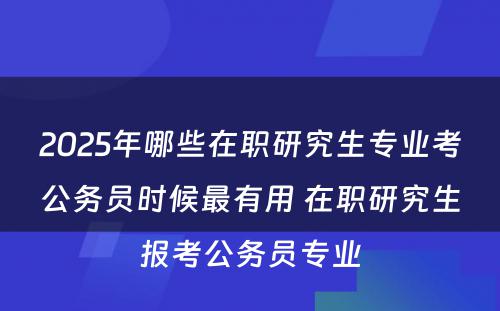 2025年哪些在职研究生专业考公务员时候最有用 在职研究生报考公务员专业