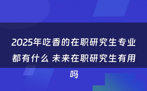 2025年吃香的在职研究生专业都有什么 未来在职研究生有用吗