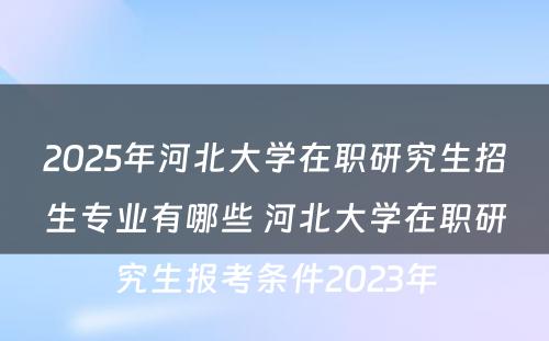 2025年河北大学在职研究生招生专业有哪些 河北大学在职研究生报考条件2023年